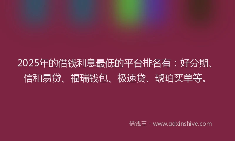 2025年的借钱利息最低的平台排名有：好分期、信和易贷、福瑞钱包、极速贷、琥珀买单等。