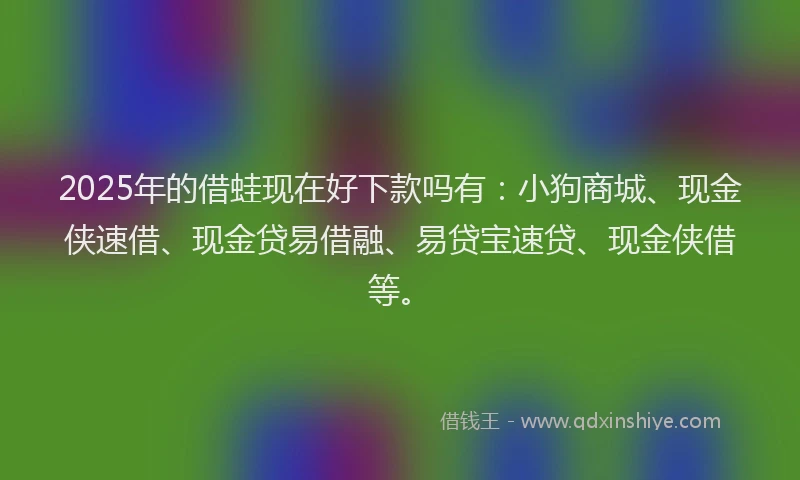 2025年的借蛙现在好下款吗有：小狗商城、现金侠速借、现金贷易借融、易贷宝速贷、现金侠借等。