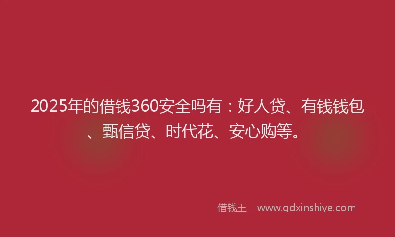 2025年的借钱360安全吗有：好人贷、有钱钱包、甄信贷、时代花、安心购等。
