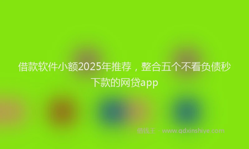 借款软件小额2025年推荐，整合五个不看负债秒下款的网贷app