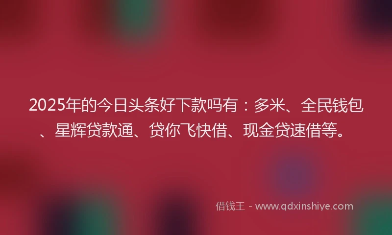2025年的今日头条好下款吗有：多米、全民钱包、星辉贷款通、贷你飞快借、现金贷速借等。