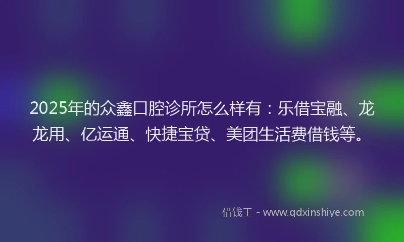 2025年的众鑫口腔诊所怎么样有：乐借宝融、龙龙用、亿运通、快捷宝贷、美团生活费借钱等。