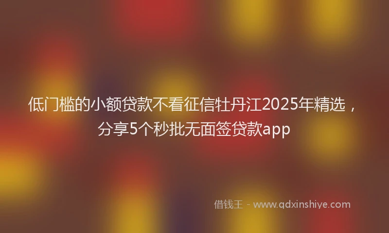 低门槛的小额贷款不看征信牡丹江2025年精选，分享5个秒批无面签贷款app