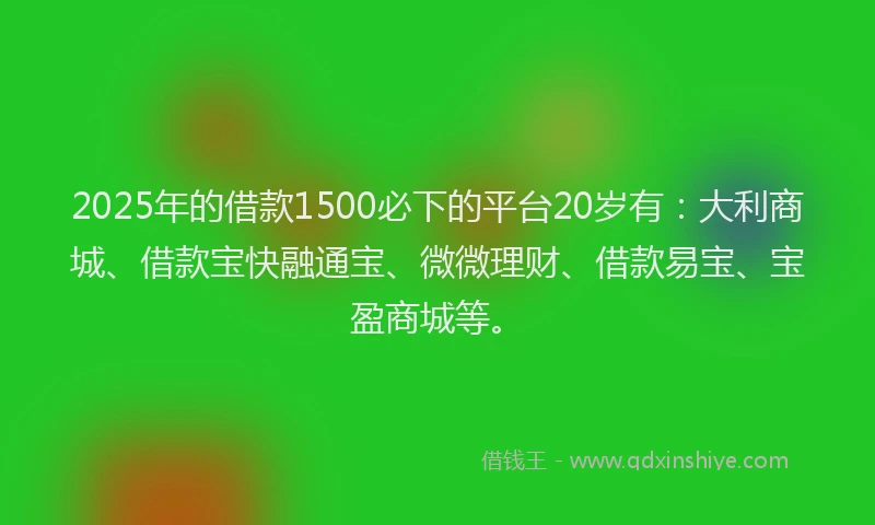 2025年的借款1500必下的平台20岁有：大利商城、借款宝快融通宝、微微理财、借款易宝、宝盈商城等。