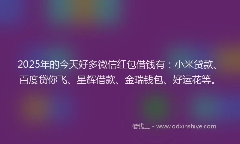 2025年的今天好多微信红包借钱有：小米贷款、百度贷你飞、星辉借款、金瑞钱包、好运花等。
