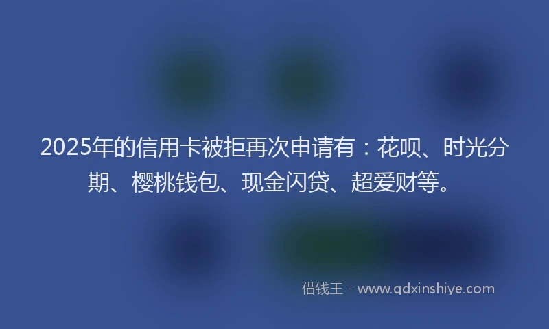2025年的信用卡被拒再次申请有：花呗、时光分期、樱桃钱包、现金闪贷、超爱财等。
