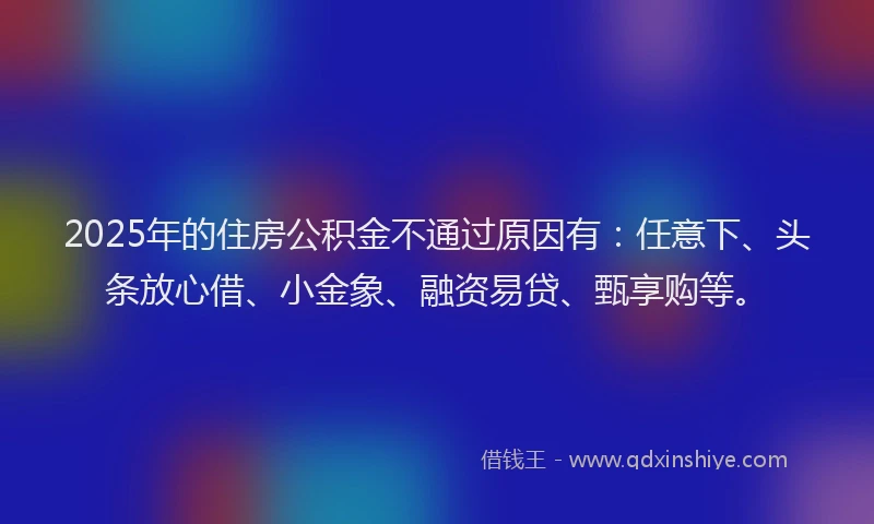 2025年的住房公积金不通过原因有：任意下、头条放心借、小金象、融资易贷、甄享购等。
