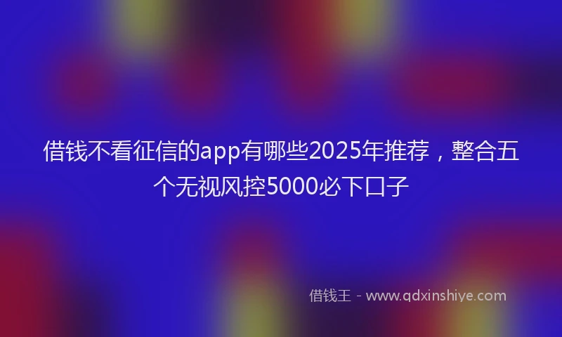 借钱不看征信的app有哪些2025年推荐，整合五个无视风控5000必下口子
