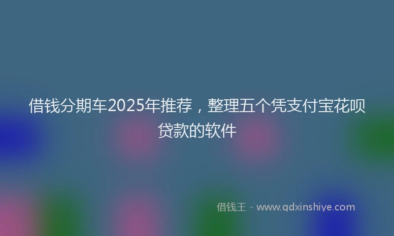 借钱分期车2025年推荐，整理五个凭支付宝花呗贷款的软件