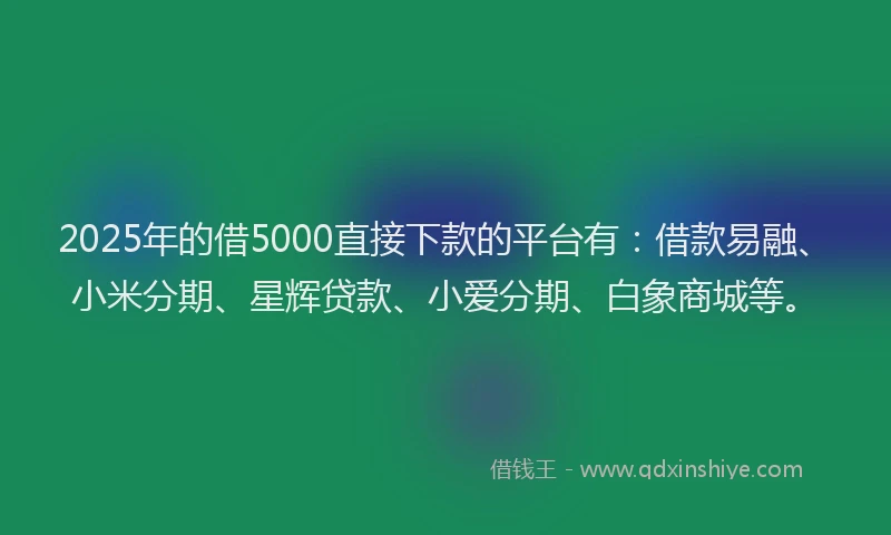 2025年的借5000直接下款的平台有：借款易融、小米分期、星辉贷款、小爱分期、白象商城等。