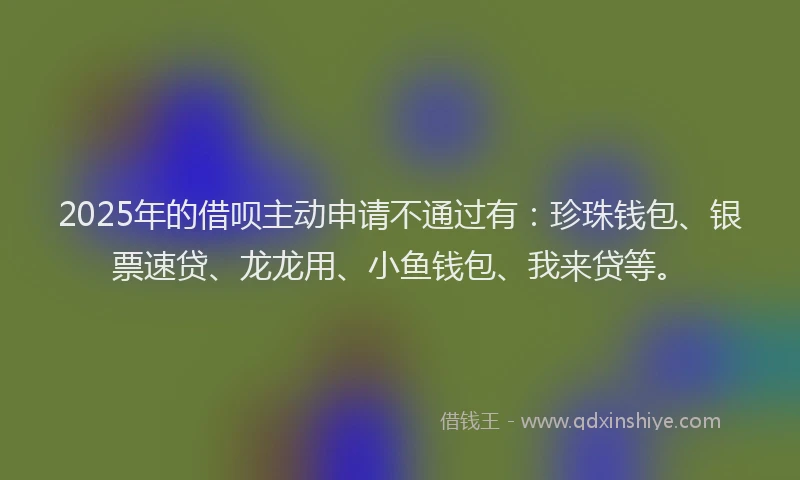 2025年的借呗主动申请不通过有：珍珠钱包、银票速贷、龙龙用、小鱼钱包、我来贷等。