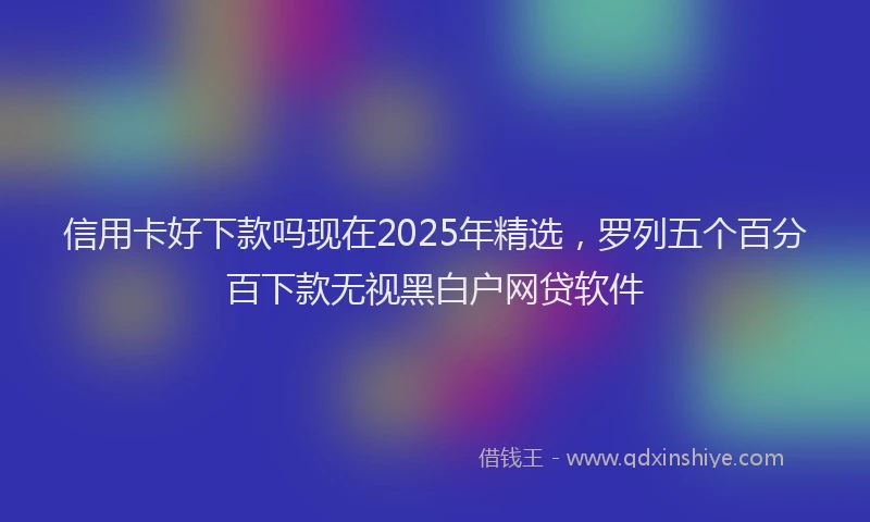 信用卡好下款吗现在2025年精选，罗列五个百分百下款无视黑白户网贷软件