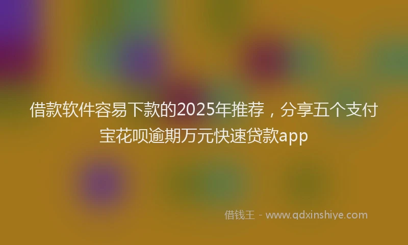 借款软件容易下款的2025年推荐，分享五个支付宝花呗逾期万元快速贷款app
