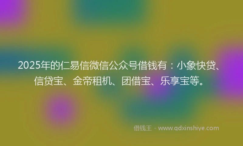 2025年的仁易信微信公众号借钱有：小象快贷、信贷宝、金帝租机、团借宝、乐享宝等。