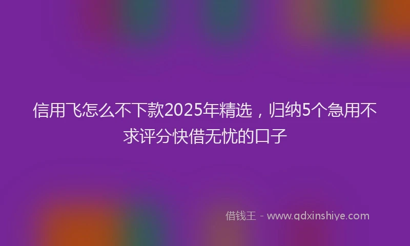 信用飞怎么不下款2025年精选，归纳5个急用不求评分快借无忧的口子