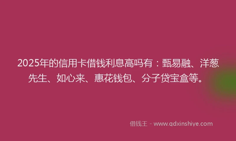 2025年的信用卡借钱利息高吗有：甄易融、洋葱先生、如心来、惠花钱包、分子贷宝盒等。