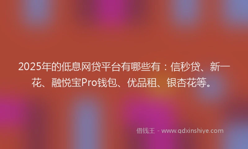 2025年的低息网贷平台有哪些有：信秒贷、新一花、融悦宝Pro钱包、优品租、银杏花等。
