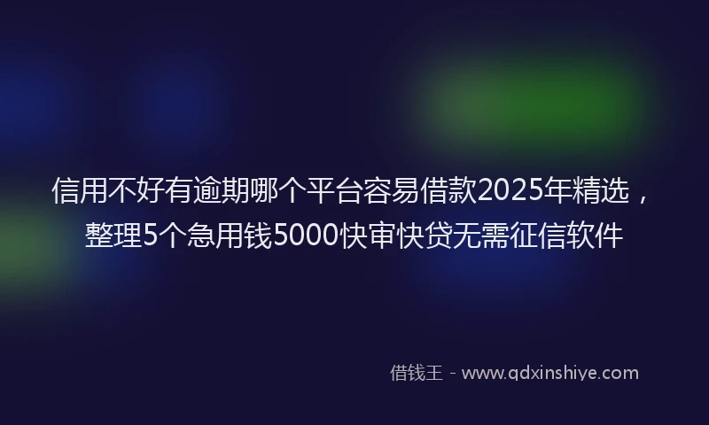 信用不好有逾期哪个平台容易借款2025年精选，整理5个急用钱5000快审快贷无需征信软件