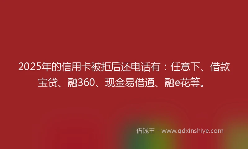2025年的信用卡被拒后还电话有：任意下、借款宝贷、融360、现金易借通、融e花等。