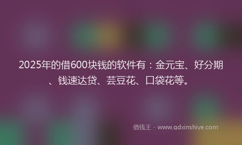 2025年的借600块钱的软件有：金元宝、好分期、钱速达贷、芸豆花、口袋花等。