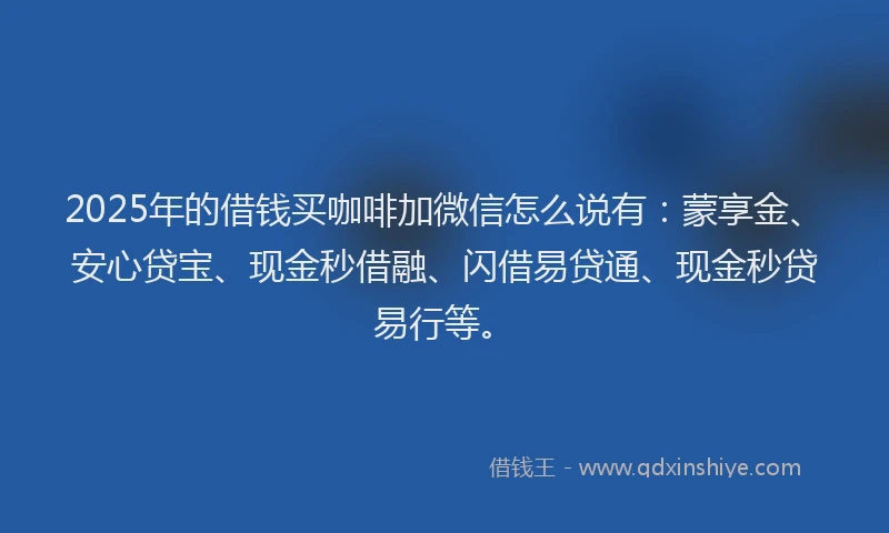 2025年的借钱买咖啡加微信怎么说有：蒙享金、安心贷宝、现金秒借融、闪借易贷通、现金秒贷易行等。