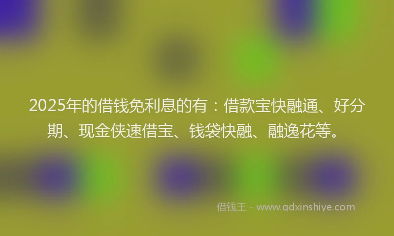 2025年的借钱免利息的有：借款宝快融通、好分期、现金侠速借宝、钱袋快融、融逸花等。