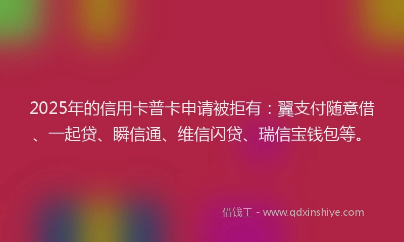 2025年的信用卡普卡申请被拒有：翼支付随意借、一起贷、瞬信通、维信闪贷、瑞信宝钱包等。