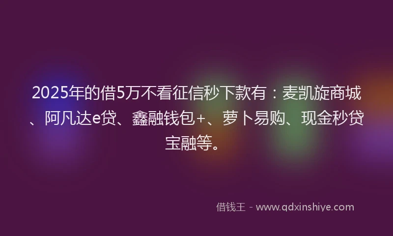 2025年的借5万不看征信秒下款有：麦凯旋商城、阿凡达e贷、鑫融钱包+、萝卜易购、现金秒贷宝融等。