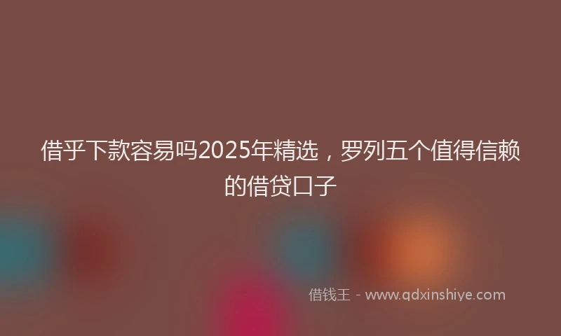 借乎下款容易吗2025年精选，罗列五个值得信赖的借贷口子