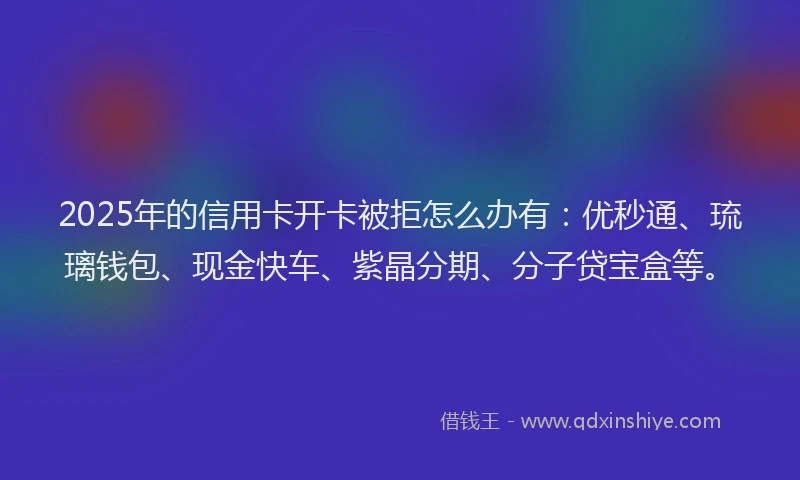 2025年的信用卡开卡被拒怎么办有：优秒通、琉璃钱包、现金快车、紫晶分期、分子贷宝盒等。