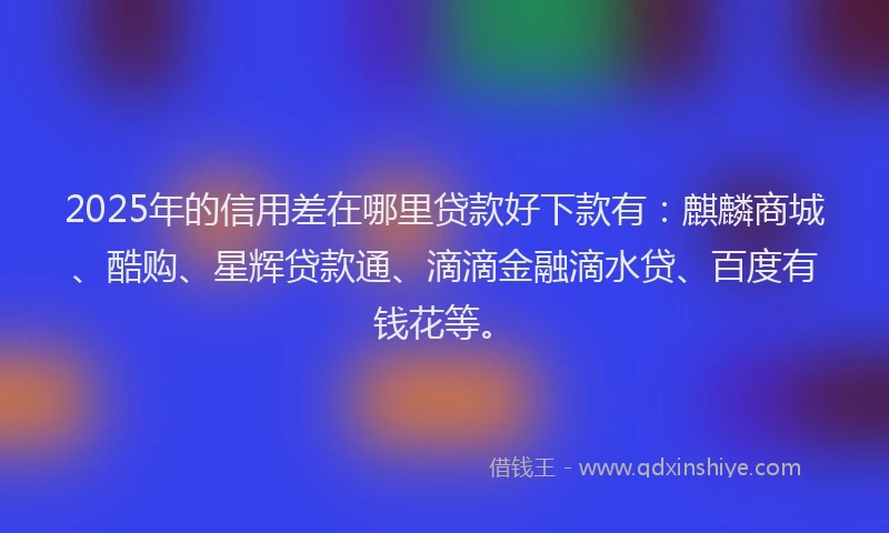 2025年的信用差在哪里贷款好下款有：麒麟商城、酷购、星辉贷款通、滴滴金融滴水贷、百度有钱花等。