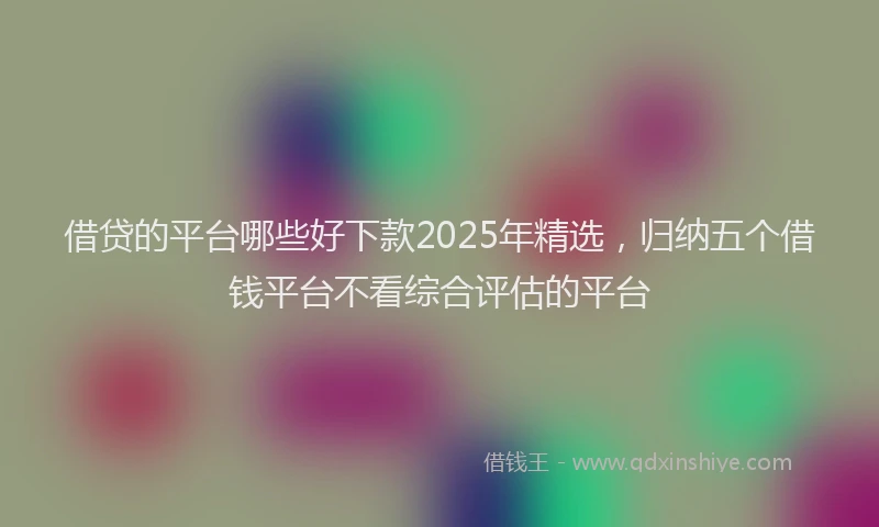 借贷的平台哪些好下款2025年精选，归纳五个借钱平台不看综合评估的平台