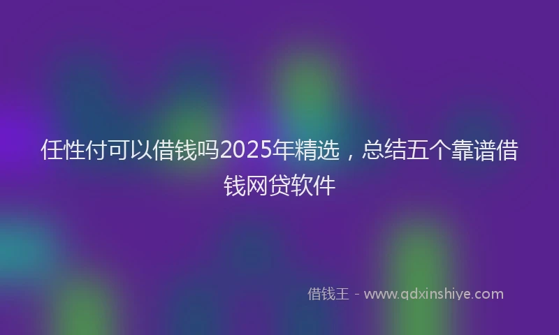 任性付可以借钱吗2025年精选，总结五个靠谱借钱网贷软件