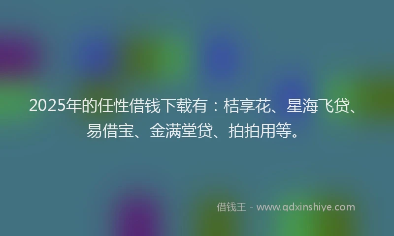2025年的任性借钱下载有：桔享花、星海飞贷、易借宝、金满堂贷、拍拍用等。