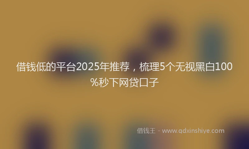 借钱低的平台2025年推荐，梳理5个无视黑白100%秒下网贷口子