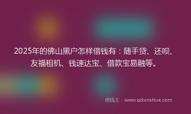 2025年的佛山黑户怎样借钱有：随手贷、还呗、友福租机、钱速达宝、借款宝易融等。