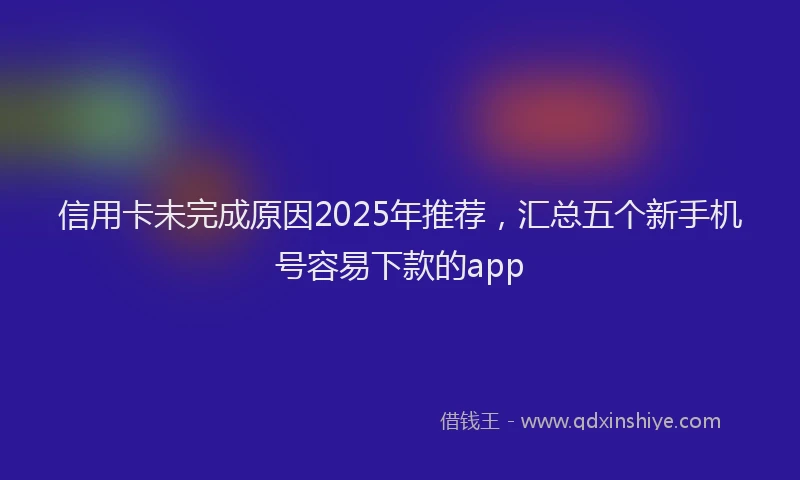 信用卡未完成原因2025年推荐，汇总五个新手机号容易下款的app