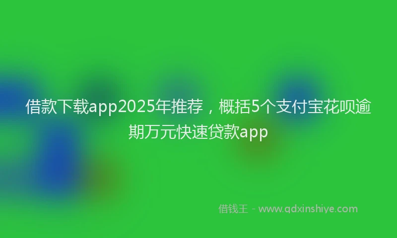 借款下载app2025年推荐，概括5个支付宝花呗逾期万元快速贷款app