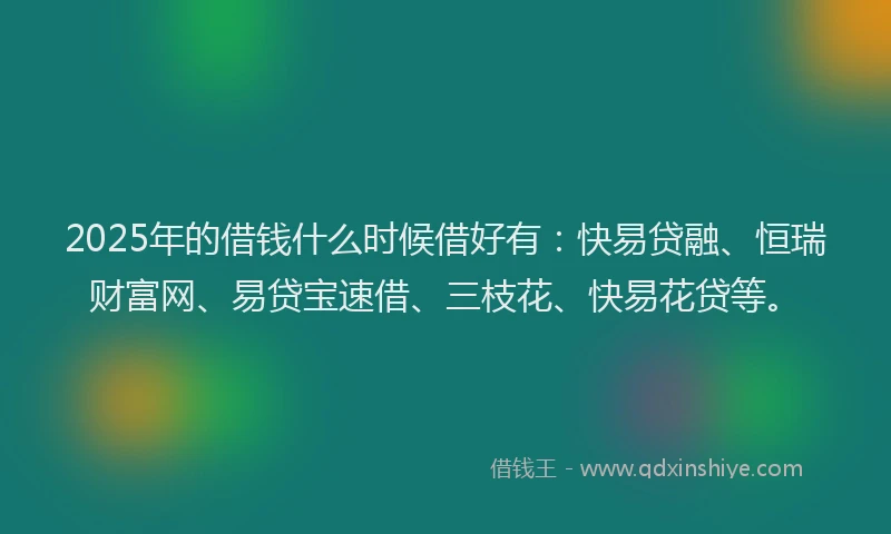 2025年的借钱什么时候借好有：快易贷融、恒瑞财富网、易贷宝速借、三枝花、快易花贷等。