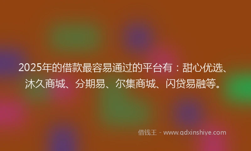2025年的借款最容易通过的平台有：甜心优选、沐久商城、分期易、尔集商城、闪贷易融等。