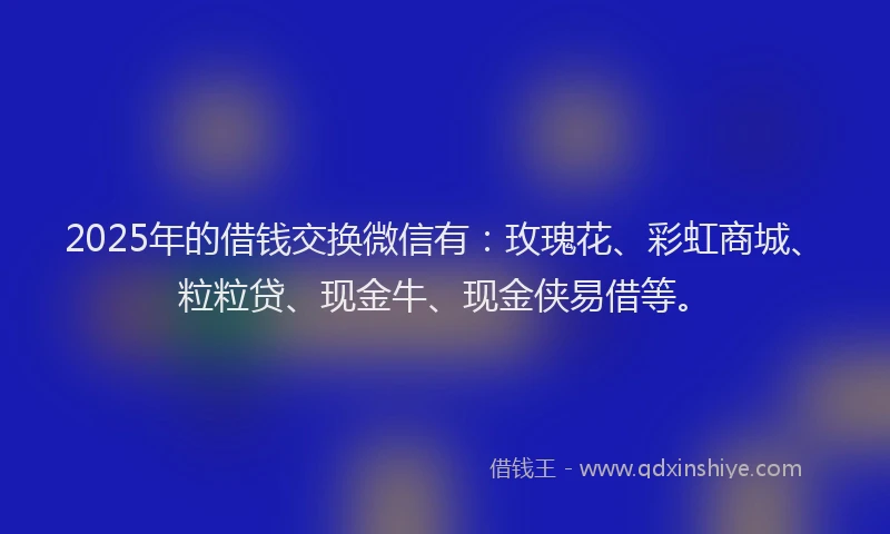 2025年的借钱交换微信有：玫瑰花、彩虹商城、粒粒贷、现金牛、现金侠易借等。
