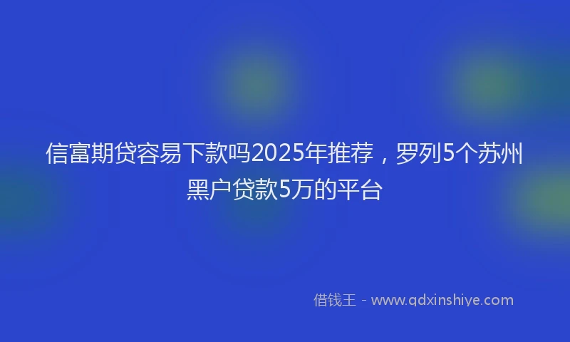 信富期贷容易下款吗2025年推荐，罗列5个苏州黑户贷款5万的平台