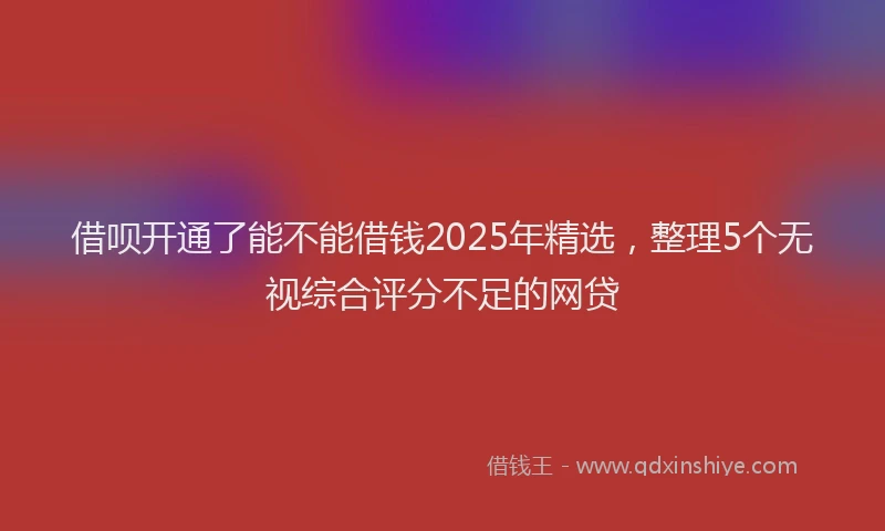 借呗开通了能不能借钱2025年精选，整理5个无视综合评分不足的网贷