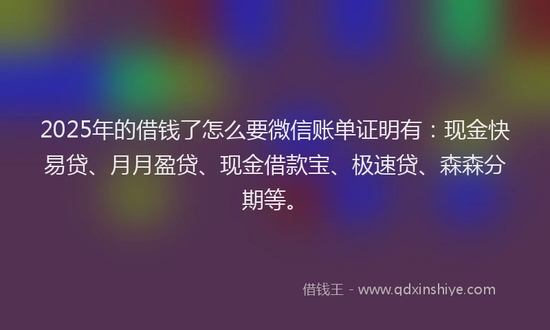 2025年的借钱了怎么要微信账单证明有：现金快易贷、月月盈贷、现金借款宝、极速贷、森森分期等。