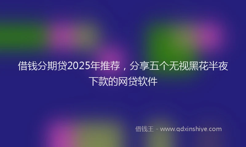 借钱分期贷2025年推荐，分享五个无视黑花半夜下款的网贷软件