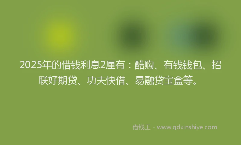 2025年的借钱利息2厘有：酷购、有钱钱包、招联好期贷、功夫快借、易融贷宝盒等。