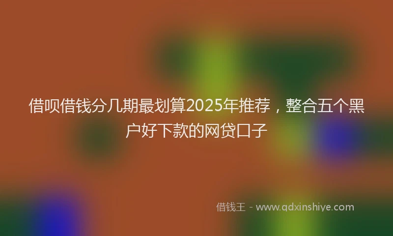 借呗借钱分几期最划算2025年推荐，整合五个黑户好下款的网贷口子