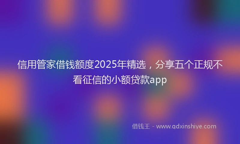 信用管家借钱额度2025年精选，分享五个正规不看征信的小额贷款app
