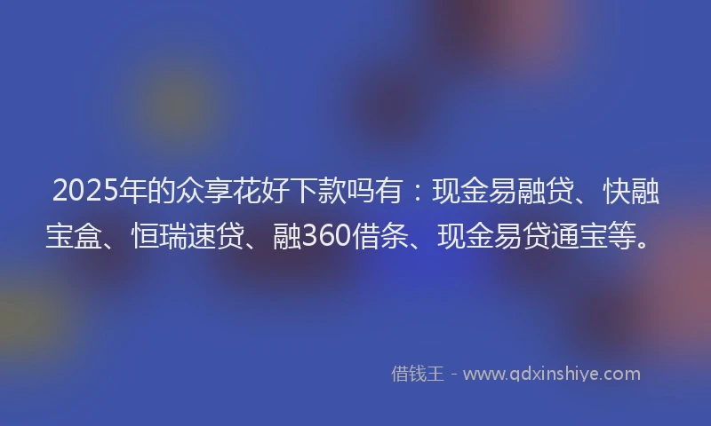2025年的众享花好下款吗有：现金易融贷、快融宝盒、恒瑞速贷、融360借条、现金易贷通宝等。