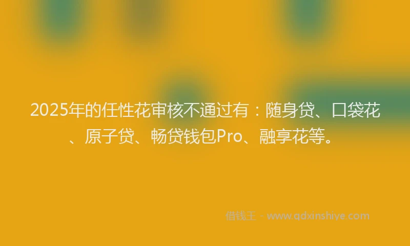 2025年的任性花审核不通过有：随身贷、口袋花、原子贷、畅贷钱包Pro、融享花等。